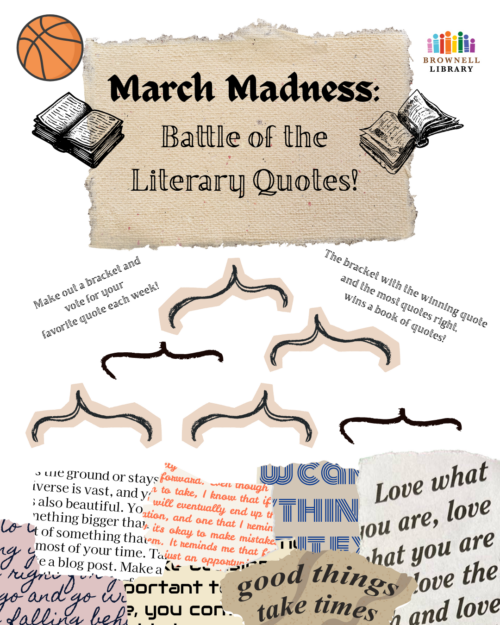 All month - March Madness: Battle of the Literary Quotes! - Fill out your bracket before March 6th and drop it in our ballot box or email your youth choices to youth@brownelllibrary.org for a chance to win a prize! Every week in March we will have a new voting ballot from Elite Eight down to the championship round. Vote for your favorite quote to make it to the final round at the library! Your vote determines our champion!
