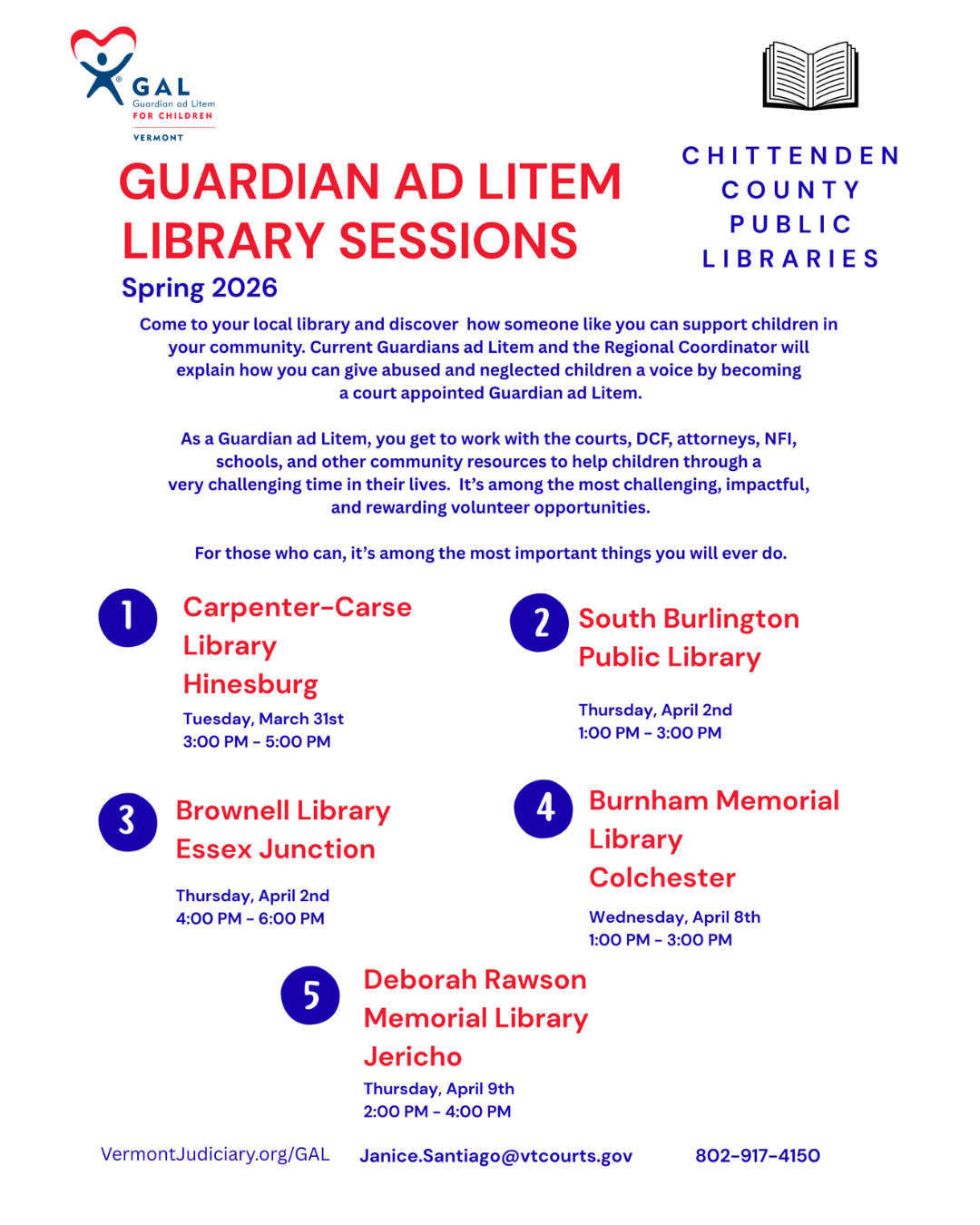 GUARDIAN AD LITEM LIBRARY SESSIONS Spring 2026 C H I T T E N D E N C O U N T Y P U B L I C L I B R A R I E S Come to your local library and discover how someone like you can support children in your community. Current Guardians ad Litem and the Regional Coordinator will explain how you can give abused and neglected children a voice by becoming a court appointed Guardian ad Litem. As a Guardian ad Litem, you get to work with the courts, DCF, attorneys, NFI, schools, and other community resources to help children through a very challenging time in their lives. It’s among the most challenging, impactful, and rewarding volunteer opportunities. For those who can, it’s among the most important things you will ever do. Brownell Library Essex Junction Thursday, April 2nd 4-6pm. Janice.Santiago@vtcourts.gov 802-917-4150