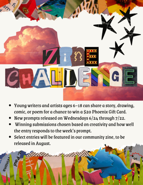 Young writers and artists ages 6-18 can submit a story, drawing, comic or poem for our summer zine and a chance to win a $20 phoenix gift card. New prompts released each Wednesday 6/24 through 7/22.
